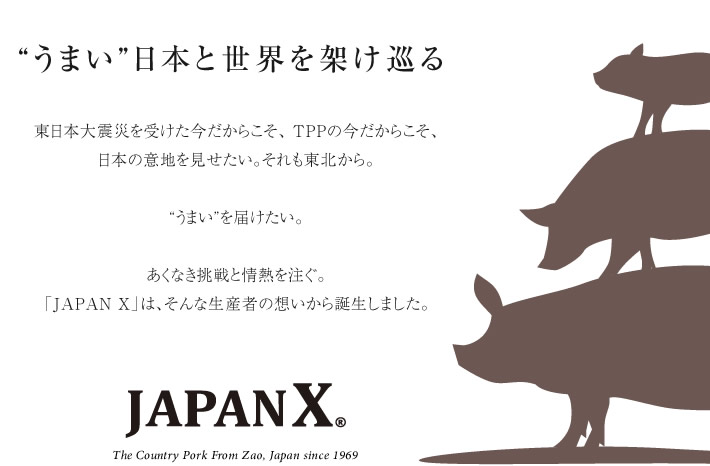 “うまい”日本と世界を架け巡る　東日本大震災が受けた今だからこそ、TPPの今だからこそ、日本の意地を見せたい。それも東北から。“うまい”を届けたい。あくなき挑戦と情熱を注ぐ。「JAPAN X」は、そんな生産者の想いから誕生しました。